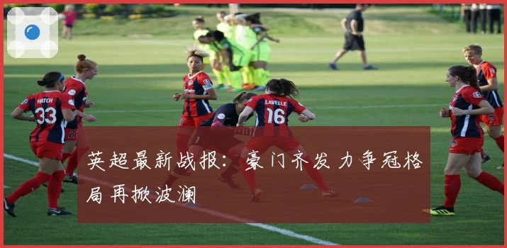 英超最新战报：豪门齐发力争冠格局再掀波澜