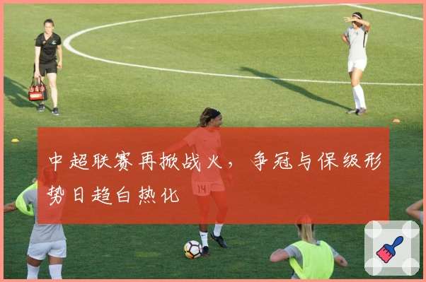 中超联赛再掀战火，争冠与保级形势日趋白热化