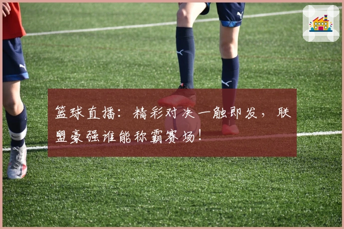 篮球直播：精彩对决一触即发，联盟豪强谁能称霸赛场！