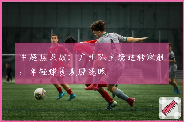 中超焦点战：广州队主场逆转取胜，年轻球员表现亮眼