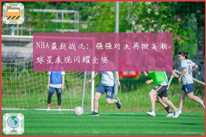 NBA最新战况：强强对决再掀高潮，球星表现闪耀全场