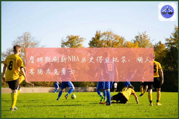 詹姆斯刷新NBA历史得分纪录，湖人客场力克勇士