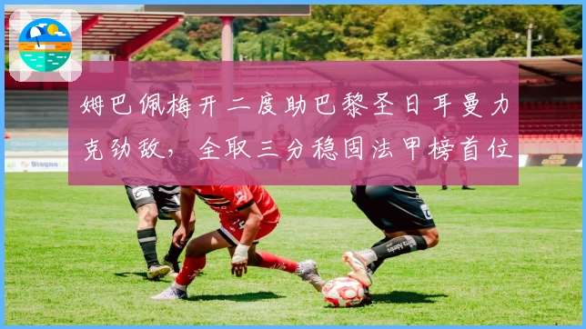 姆巴佩梅开二度助巴黎圣日耳曼力克劲敌，全取三分稳固法甲榜首位置