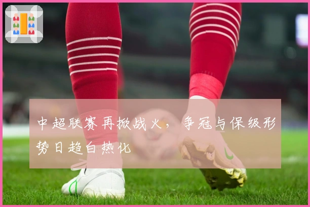 中超联赛再掀战火，争冠与保级形势日趋白热化