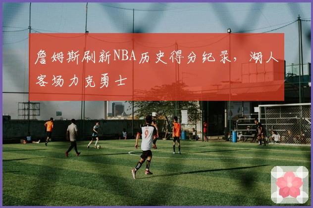 詹姆斯刷新NBA历史得分纪录,湖人客场力克勇士