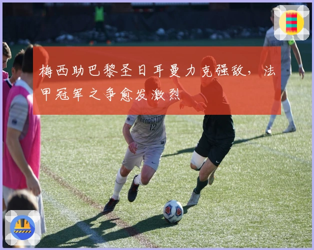 梅西助巴黎圣日耳曼力克强敌，法甲冠军之争愈发激烈