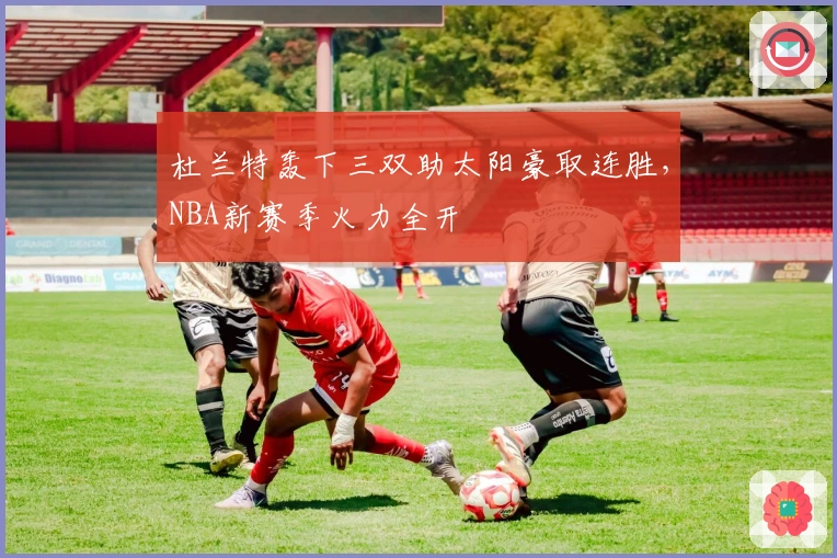 杜兰特轰下三双助太阳豪取连胜，NBA新赛季火力全开