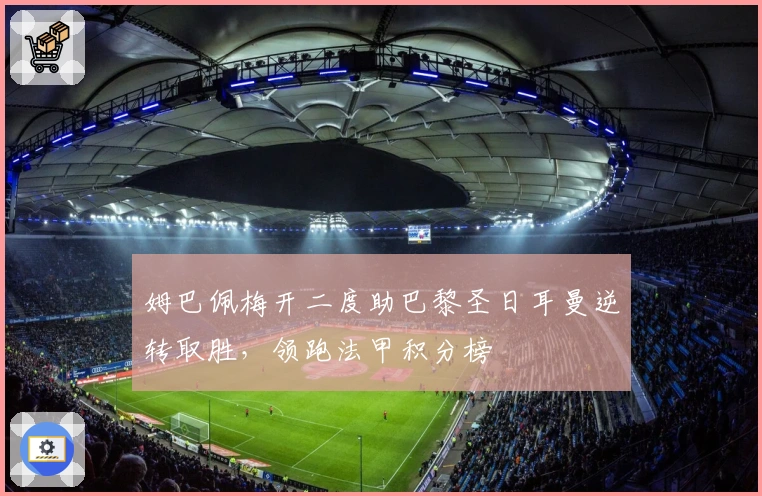 姆巴佩梅开二度助巴黎圣日耳曼逆转取胜，领跑法甲积分榜